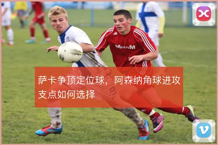 萨卡争顶定位球，阿森纳角球进攻支点如何选择