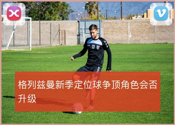 格列兹曼新季定位球争顶角色会否升级