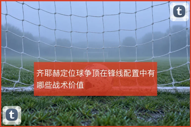 齐耶赫定位球争顶在锋线配置中有哪些战术价值