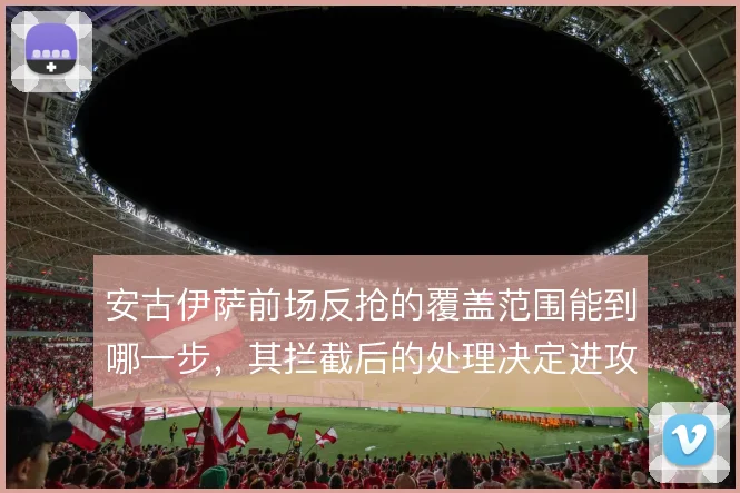 安古伊萨前场反抢的覆盖范围能到哪一步,其拦截后的处理决定进攻质量