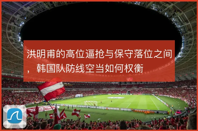洪明甫的高位逼抢与保守落位之间,韩国队防线空当如何权衡