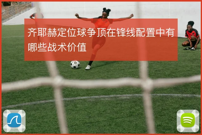 齐耶赫定位球争顶在锋线配置中有哪些战术价值