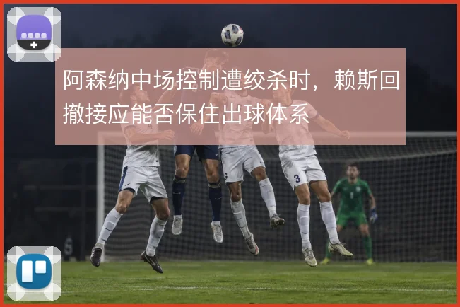 阿森纳中场控制遭绞杀时，赖斯回撤接应能否保住出球体系