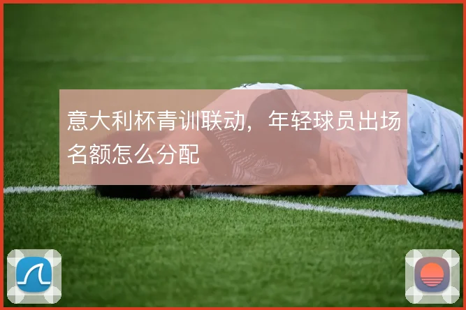 意大利杯青训联动,年轻球员出场名额怎么分配