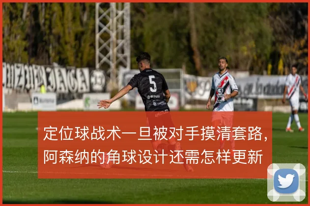 定位球战术一旦被对手摸清套路,阿森纳的角球设计还需怎样更新