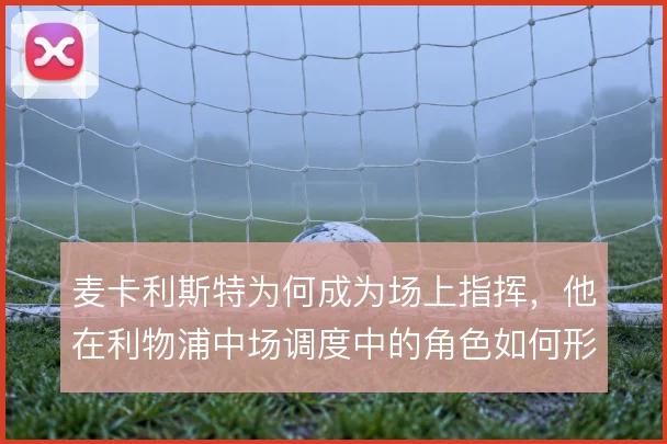 麦卡利斯特为何成为场上指挥，他在利物浦中场调度中的角色如何形成