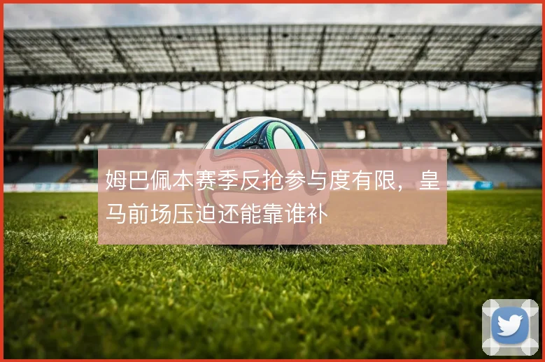 姆巴佩本赛季反抢参与度有限，皇马前场压迫还能靠谁补