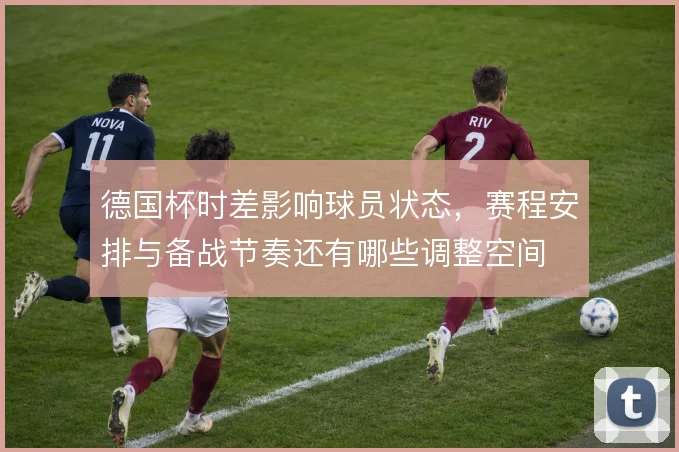 德国杯时差影响球员状态，赛程安排与备战节奏还有哪些调整空间