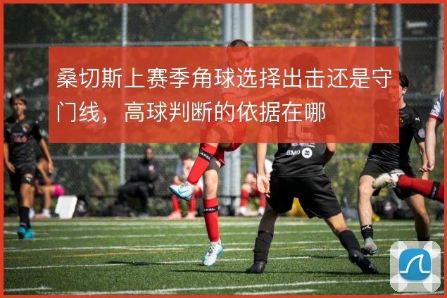 桑切斯上赛季角球选择出击还是守门线,高球判断的依据在哪