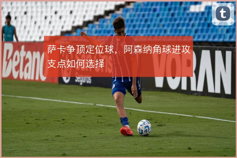 萨卡争顶定位球，阿森纳角球进攻支点如何选择