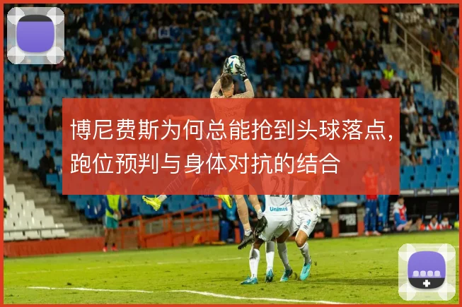 博尼费斯为何总能抢到头球落点，跑位预判与身体对抗的结合
