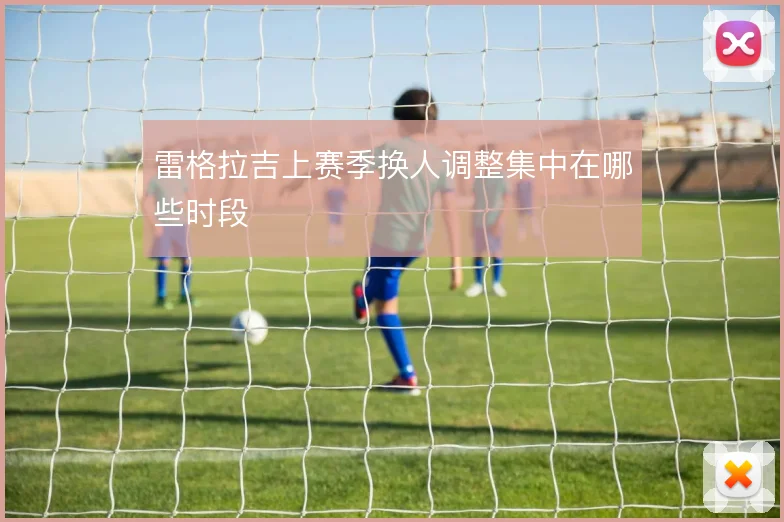 雷格拉吉上赛季换人调整集中在哪些时段