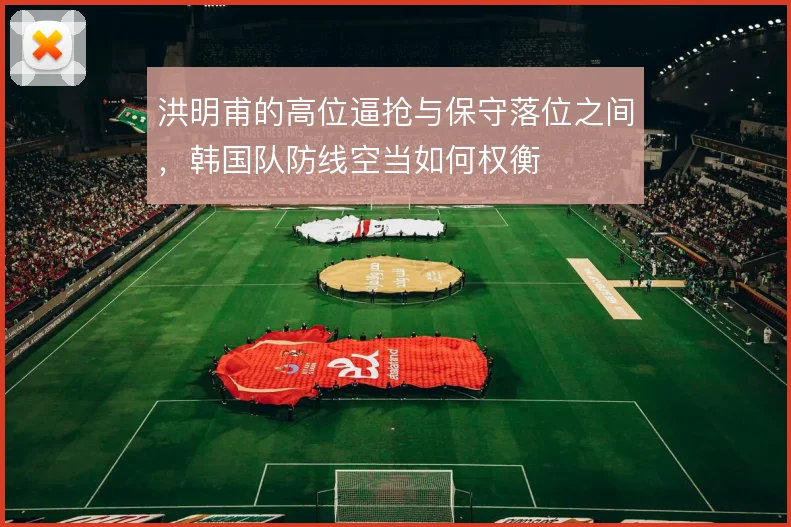 洪明甫的高位逼抢与保守落位之间,韩国队防线空当如何权衡