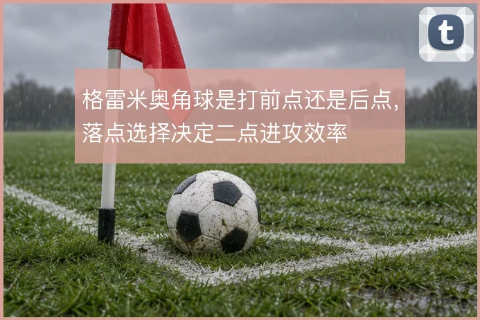 格雷米奥角球是打前点还是后点，落点选择决定二点进攻效率
