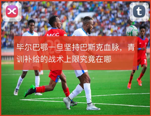毕尔巴鄂一旦坚持巴斯克血脉，青训补给的战术上限究竟在哪