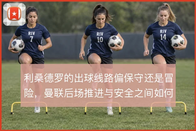 利桑德罗的出球线路偏保守还是冒险，曼联后场推进与安全之间如何取舍