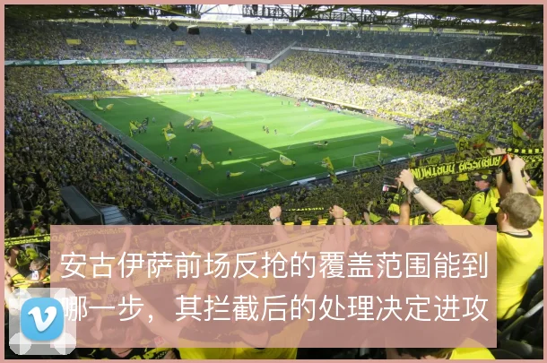 安古伊萨前场反抢的覆盖范围能到哪一步,其拦截后的处理决定进攻质量