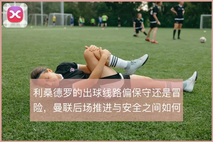 利桑德罗的出球线路偏保守还是冒险，曼联后场推进与安全之间如何取舍