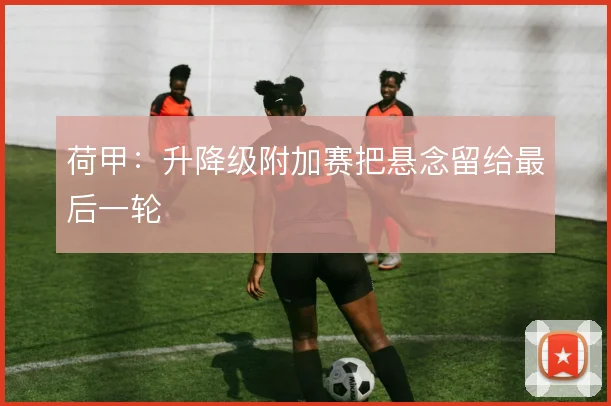 荷甲:升降级附加赛把悬念留给最后一轮