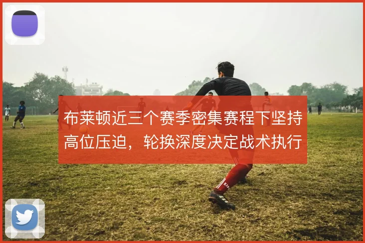 布莱顿近三个赛季密集赛程下坚持高位压迫,轮换深度决定战术执行下限