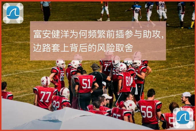 富安健洋为何频繁前插参与助攻，边路套上背后的风险取舍