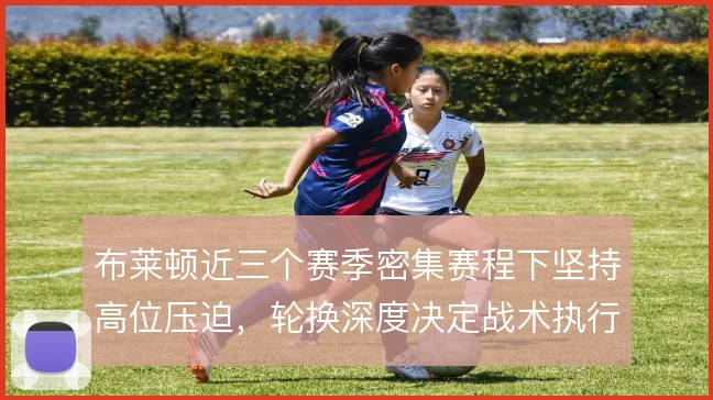 布莱顿近三个赛季密集赛程下坚持高位压迫,轮换深度决定战术执行下限