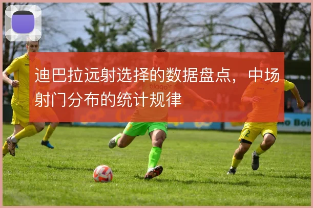 迪巴拉远射选择的数据盘点,中场射门分布的统计规律