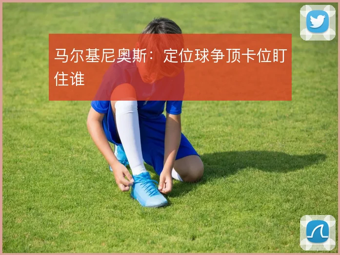 马尔基尼奥斯:定位球争顶卡位盯住谁