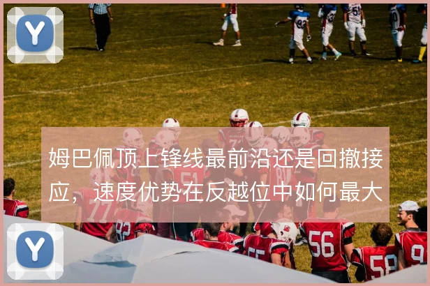 姆巴佩顶上锋线最前沿还是回撤接应,速度优势在反越位中如何最大化