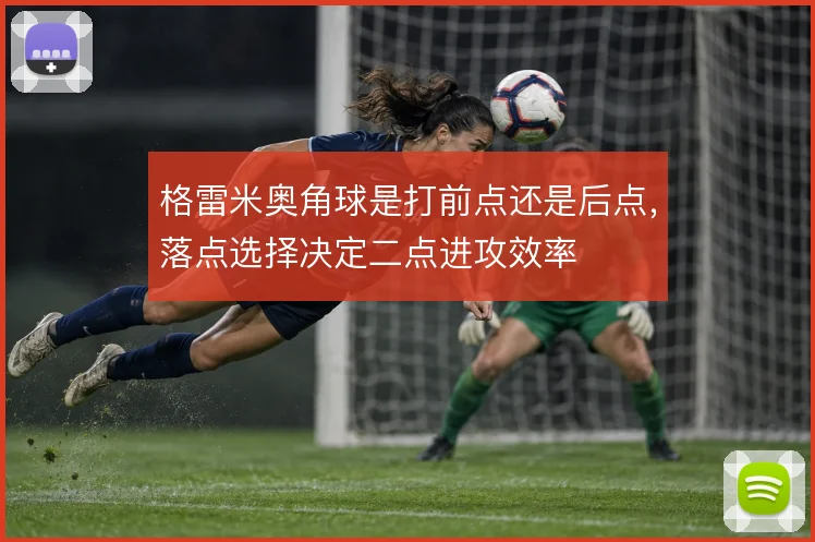 格雷米奥角球是打前点还是后点，落点选择决定二点进攻效率