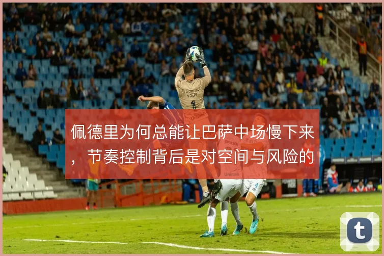 佩德里为何总能让巴萨中场慢下来,节奏控制背后是对空间与风险的精确计算