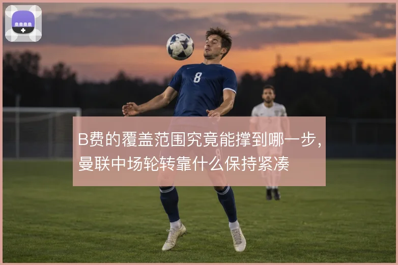 B费的覆盖范围究竟能撑到哪一步，曼联中场轮转靠什么保持紧凑