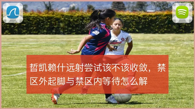 哲凯赖什远射尝试该不该收敛，禁区外起脚与禁区内等待怎么解