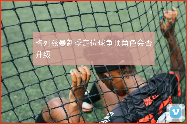 格列兹曼新季定位球争顶角色会否升级
